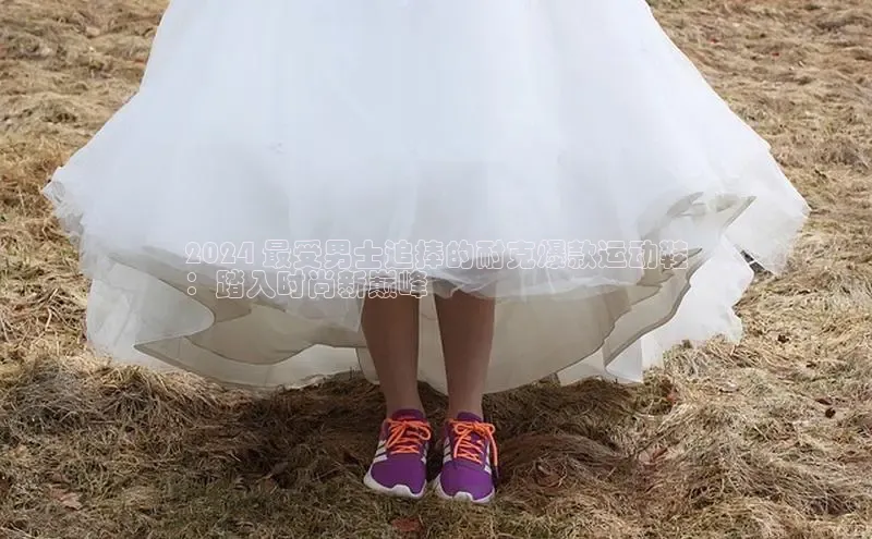 bsports官网首页知乎2024 最受男士追捧的耐克爆款运动鞋
：踏入时尚新巅峰