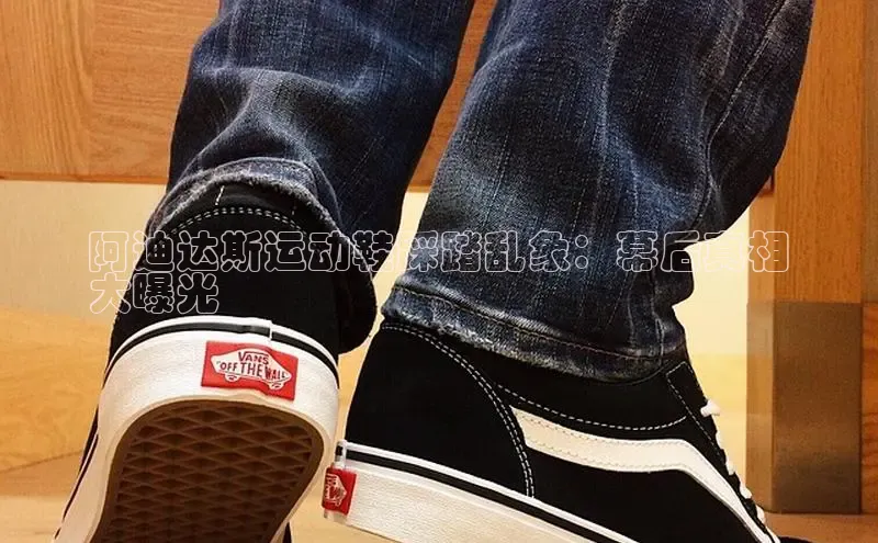 bsports官网 必一运动巴美列捷福阿迪达斯运动鞋踩踏乱象：幕后真相
大曝光