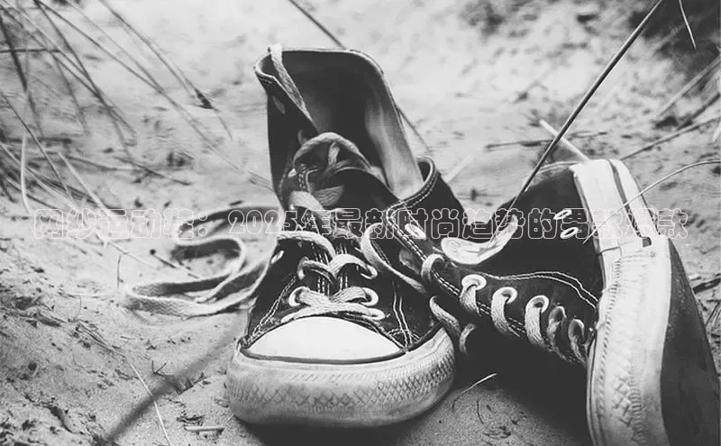 bsports必一运动华策影视网纱运动鞋：2025年最新时尚趋势的男款爆款