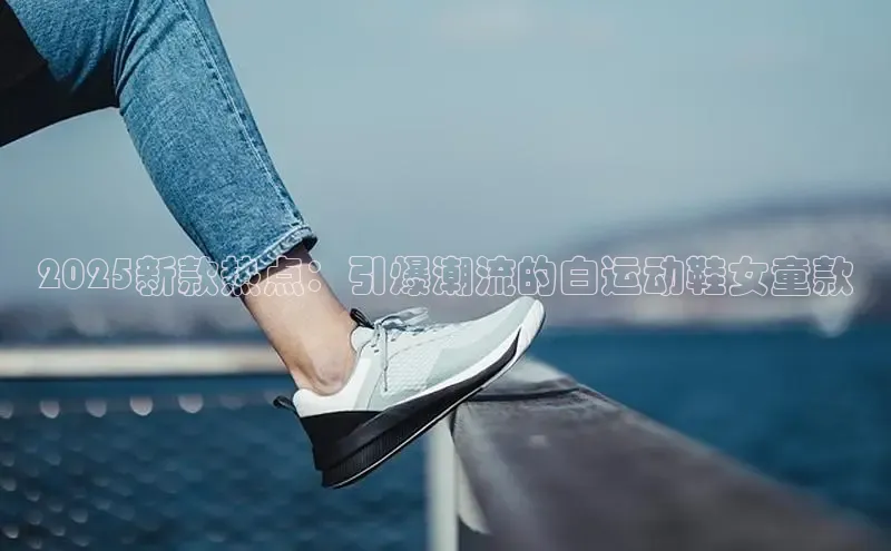 2025新款热点：引爆潮流的白运动鞋女童款