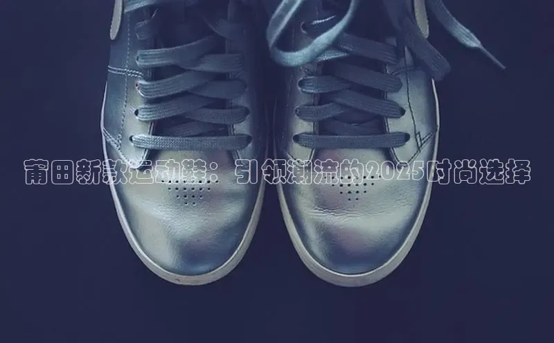 莆田新款运动鞋：引领潮流的2025时尚选择