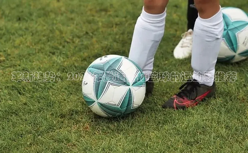 革新趋势：2025年最适合打篮球的运动鞋推荐