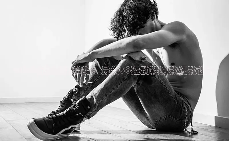 2025新款潮流趋势：最新38运动鞋男款爆款设计